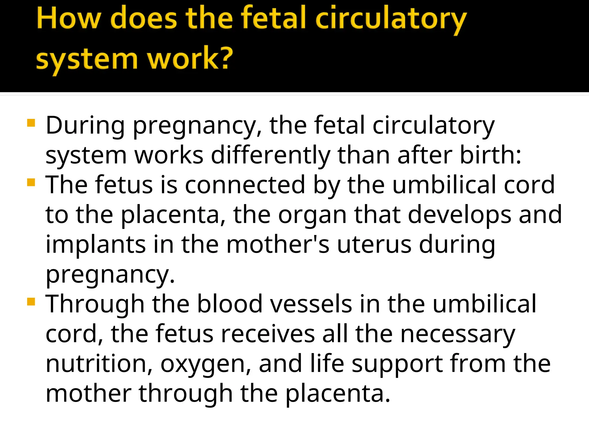  During pregnancy, the fetal circulatory
system works differently than after birth:
 The fetus is connected by the umbilical cord
to the placenta, the organ that develops and
implants in the mother's uterus during
pregnancy.
 Through the blood vessels in the umbilical
cord, the fetus receives all the necessary
nutrition, oxygen, and life support from the
mother through the placenta.
 