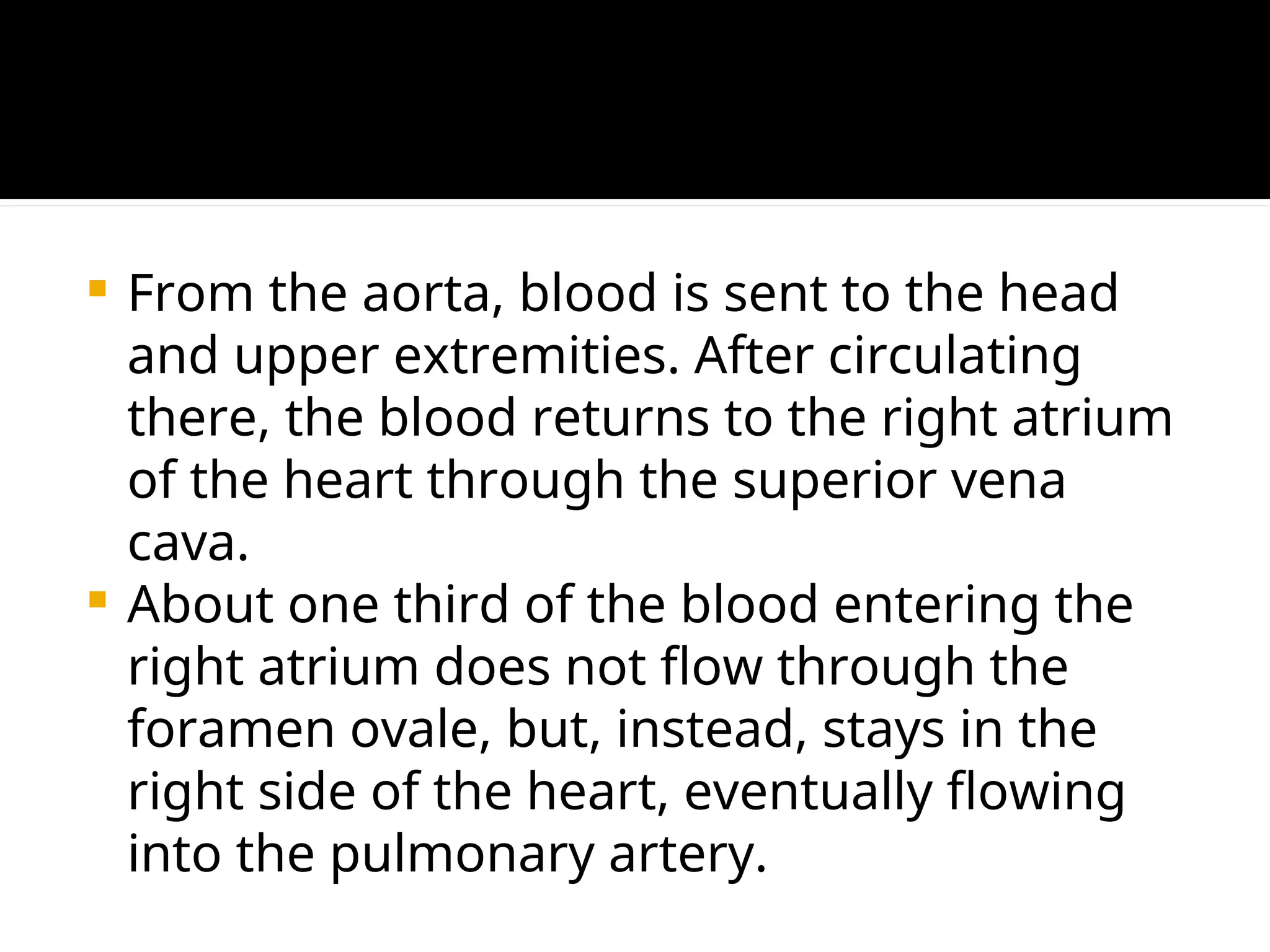 From the aorta, blood is sent to the head
and upper extremities. After circulating
there, the blood returns to the right atrium
of the heart through the superior vena
cava.
 About one third of the blood entering the
right atrium does not flow through the
foramen ovale, but, instead, stays in the
right side of the heart, eventually flowing
into the pulmonary artery.
 