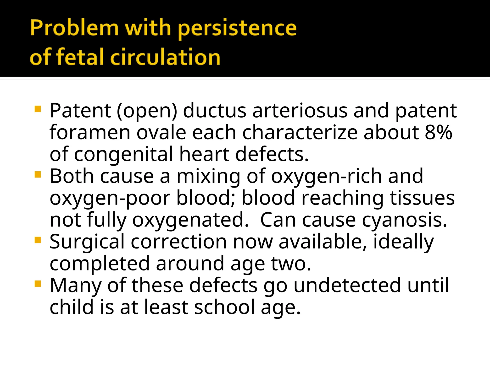  Patent (open) ductus arteriosus and patent
foramen ovale each characterize about 8%
of congenital heart defects.
 Both cause a mixing of oxygen-rich and
oxygen-poor blood; blood reaching tissues
not fully oxygenated. Can cause cyanosis.
 Surgical correction now available, ideally
completed around age two.
 Many of these defects go undetected until
child is at least school age.
 