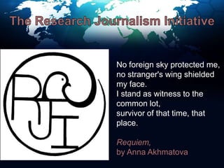 The Research Journalism InitiativeNo foreign sky protected me,no stranger's wing shielded my face.I stand as witness to the common lot,survivor of that time, that place.Requiem, by Anna Akhmatova