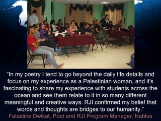 “In my poetry I tend to go beyond the daily life details and focus on my experience as a Palestinian woman, and it's fascinating to share my experience with students across the ocean and see them relate to it in so many different meaningful and creative ways. RJI confirmed my belief that words and thoughts are bridges to our humanity.”Falastine Dwikat, Poet and RJI Program Manager, Nablus
