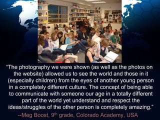   “The photography we were shown (as well as the photos on the website) allowed us to see the world and those in it (especially children) from the eyes of another young person in a completely different culture. The concept of being able to communicate with someone our age in a totally different part of the world yet understand and respect the ideas/struggles of the other person is completely amazing.”--Meg Boost, 9th grade, Colorado Academy, USA