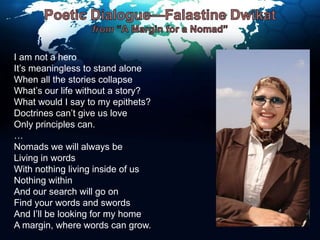 Poetic Dialogue—Falastine Dwikatfrom “A Margin for a Nomad”I am not a heroIt’s meaningless to stand aloneWhen all the stories collapseWhat’s our life without a story?What would I say to my epithets?Doctrines can’t give us loveOnly principles can.…Nomads we will always beLiving in wordsWith nothing living inside of usNothing withinAnd our search will go onFind your words and swordsAnd I’ll be looking for my homeA margin, where words can grow.