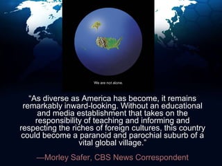 “As diverse as America has become, it remains remarkably inward-looking. Without an educational and media establishment that takes on the responsibility of teaching and informing and respecting the riches of foreign cultures, this country could become a paranoid and parochial suburb of a vital global village.”—Morley Safer, CBS News Correspondent 