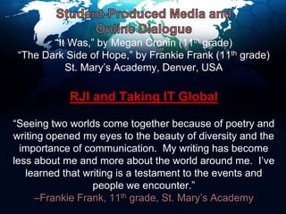 Student-Produced Media and Online Dialogue“It Was,” by Megan Cronin (11th grade)“The Dark Side of Hope,” by Frankie Frank (11th grade)St. Mary’s Academy, Denver, USARJI and Taking IT Global“Seeing two worlds come together because of poetry and writing opened my eyes to the beauty of diversity and the importance of communication.  My writing has become less about me and more about the world around me.  I’ve learned that writing is a testament to the events and people we encounter.”–Frankie Frank, 11th grade, St. Mary’s Academy