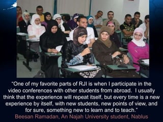 “One of my favorite parts of RJI is when I participate in the video conferences with other students from abroad.  I usually think that the experience will repeat itself, but every time is a new experience by itself, with new students, new points of view, and for sure, something new to learn and to teach.”Beesan Ramadan, An Najah University student, Nablus