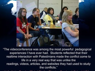  “The videoconference was among the most powerful  pedagogical experiences I have ever had.  Students reflected that their realtime interaction with Palestinians made the conflict come to life in a very real way that was unlike the readings, videos, articles, and websites they had used to study the conflicts.”  Holly Arida, Teacher/Global Studies Director, Cranbrook School, USA
