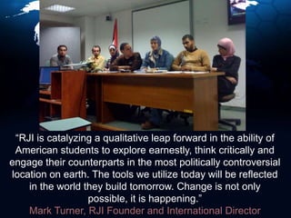 “RJI is catalyzing a qualitative leap forward in the ability of American students to explore earnestly, think critically and engage their counterparts in the most politically controversial location on earth. The tools we utilize today will be reflected in the world they build tomorrow. Change is not only possible, it is happening.” Mark Turner, RJI Founder and International Director
