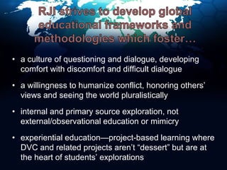 RJI strives to develop global educational frameworks and methodologies which foster…a culture of questioning and dialogue, developing comfort with discomfort and difficult dialoguea willingness to humanize conflict, honoring others’   views and seeing the world pluralisticallyinternal and primary source exploration, not external/observational education or mimicryexperiential education—project-based learning where DVC and related projects aren’t “dessert” but are at     the heart of students’ explorations