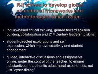 RJI strives to develop global educational frameworks and methodologies which foster…inquiry-based critical thinking, geared toward solution building, collaboration and 21st Century leadership skillsstudent-directed explorations and self expression, which improve creativity and student engagementguided, interactive discussions and assignments online, under the control of the teacher, to ensure substantive and authentic educational experiences, not just “cyber-flirting”