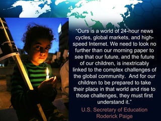     “Ours is a world of 24-hour news cycles, global markets, and high-speed Internet. We need to look no further than our morning paper to see that our future, and the future of our children, is inextricably linked to the complex challenges of the global community.  And for our children to be prepared to take their place in that world and rise to those challenges, they must first understand it.”     U.S. Secretary of Education Roderick Paige