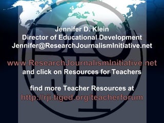 Jennifer D. KleinDirector of Educational DevelopmentJennifer@ResearchJournalismInitiative.netwww.ResearchJournalismInitiative.netand click on Resources for Teachersfind more Teacher Resources at http://rji.tiged.org/teacherforum