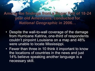 Among the findings from a Roper Poll of 18-24 year old Americans, conducted for National Geographic in 2006…Despite the wall-to-wall coverage of the damage from Hurricane Katrina, one-third of respondents couldn’t pinpoint Louisiana on a map and 48% were unable to locate Mississippi.Fewer than three in 10 think it important to know the locations of countries in the news and just 14% believe speaking another language is a necessary skill.