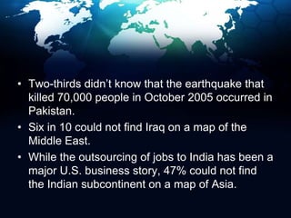 Two-thirds didn’t know that the earthquake that killed 70,000 people in October 2005 occurred in Pakistan.Six in 10 could not find Iraq on a map of the Middle East.While the outsourcing of jobs to India has been a major U.S. business story, 47% could not find the Indian subcontinent on a map of Asia.