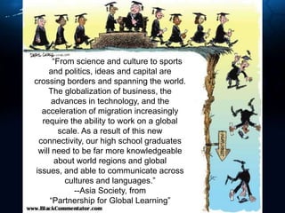 	“From science and culture to sports and politics, ideas and capital are crossing borders and spanning the world. The globalization of business, the advances in technology, and the acceleration of migration increasingly require the ability to work on a global scale. As a result of this new connectivity, our high school graduates will need to be far more knowledgeable about world regions and global issues, and able to communicate across cultures and languages.”--Asia Society, from “Partnership for Global Learning”