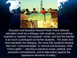     Educator and liberation theorist Paolo Freire believes education must be a dialogue with students, not something inserted or “banked” into students’ minds, and that the teacher is as much a participant as his/her students.  The wider and more pluralistic the dialogue, the more fully students develop their own “conscientização” or internal conciousness, what Freire called “…learning to perceive social, political, and economic contradictions, and to take action against the oppressive elements of reality.” 