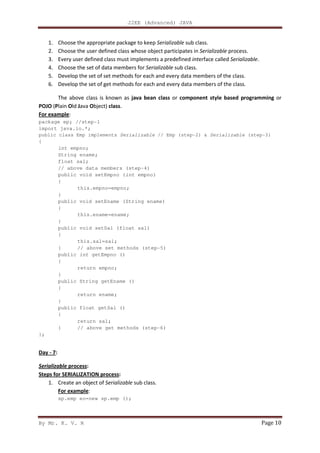 J2EE (Advanced) JAVA
By Mr. K. V. R Page 10
1. Choose the appropriate package to keep Serializable sub class.
2. Choose the user defined class whose object participates in Serializable process.
3. Every user defined class must implements a predefined interface called Serializable.
4. Choose the set of data members for Serializable sub class.
5. Develop the set of set methods for each and every data members of the class.
6. Develop the set of get methods for each and every data members of the class.
The above class is known as java bean class or component style based programming or
POJO (Plain Old Java Object) class.
For example:
package ep; //step-1
import java.io.*;
public class Emp implements Serializable // Emp (step-2) & Serializable (step-3)
{
int empno;
String ename;
float sal;
// above data members (step-4)
public void setEmpno (int empno)
{
this.empno=empno;
}
public void setEname (String ename)
{
this.ename=ename;
}
public void setSal (float sal)
{
this.sal=sal;
} // above set methods (step-5)
public int getEmpno ()
{
return empno;
}
public String getEname ()
{
return ename;
}
public float getSal ()
{
return sal;
} // above get methods (step-6)
};
Day - 7:
Serializable process:
Steps for SERIALIZATION process:
1. Create an object of Serializable sub class.
For example:
sp.emp eo=new sp.emp ();
 