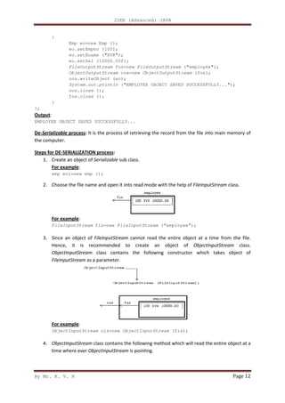 J2EE (Advanced) JAVA
By Mr. K. V. R Page 12
{
Emp eo=new Emp ();
eo.setEmpno (100);
eo.setEname ("KVR");
eo.setSal (10000.00f);
FileOutputStream fos=new FileOutputStream ("employee");
ObjectOutputStream oos=new ObjectOutputStream (fos);
oos.writeObject (eo);
System.out.println ("EMPLOYEE OBJECT SAVED SUCCESSFULLY...");
oos.close ();
fos.close ();
}
};
Output:
EMPLOYEE OBJECT SAVED SUCCESSFULLY...
De-Serializable process: It is the process of retrieving the record from the file into main memory of
the computer.
Steps for DE-SERIALIZATION process:
1. Create an object of Serializable sub class.
For example:
emp eo1=new emp ();
2. Choose the file name and open it into read mode with the help of FileInputStream class.
For example:
FileInputStream fis=new FileInputStream (“employee”);
3. Since an object of FileInputStream cannot read the entire object at a time from the file.
Hence, it is recommended to create an object of ObjectInputStream class.
ObjectInputStream class contains the following constructor which takes object of
FileInputStream as a parameter.
For example:
ObjectInputStream ois=new ObjectInputStream (fis);
4. ObjectInputStream class contains the following method which will read the entire object at a
time where ever ObjectInputStream is pointing.
 