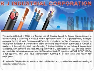 This unit established in 1988, is a flagship unit of Roorkee based RJ Group, Having interest in
manufacturing & Marketing in Various kind of speciality cables. It is a professionally managed
company, having all India Presence and Export its products to number of countries, company is
having own Research & Development team, and have already import substituted a number of
products. It has all integrated manufacturing & testing facilities as per Indian & International
Standards, with complete test labs. Having achieved ISO certification in 1997 and also various
approvals like Indian defense approval LCSO and certified CE apart from CDOT, RDSO, DGQA
& ISI approval. The units have approximately 40000sq ft of work area with nearly 100
employees.
RJ Industrial Corporation understands the local demand and provides best services catering to
customer’s requirements.
 