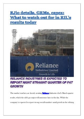 The market watchers are keenly awaiting Reliance Industries Ltd’s March quarter
results, which the oil & gas major will announce later in the day. While the
company is expected to report strong overall numbers amid growth in the refining
 