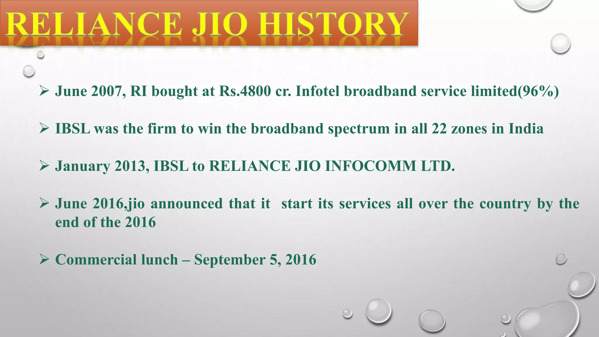 June 2007, RI bought at Rs.4800 cr. Infotel broadband service limited(96%)
 IBSL was the firm to win the broadband spectrum in all 22 zones in India
 January 2013, IBSL to RELIANCE JIO INFOCOMM LTD.
 June 2016,jio announced that it start its services all over the country by the
end of the 2016
 Commercial lunch – September 5, 2016
 