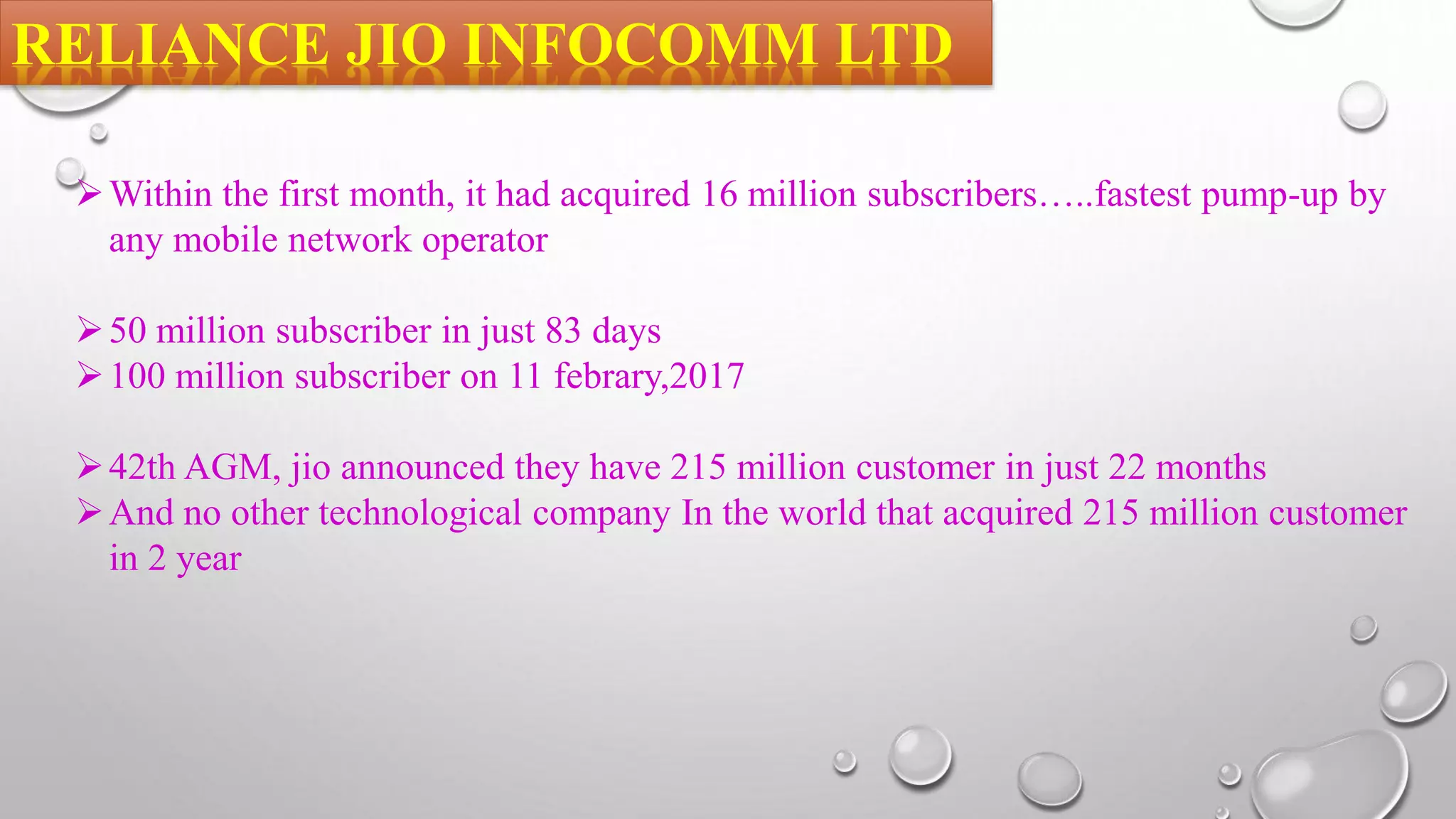 RELIANCE JIO INFOCOMM LTD
Within the first month, it had acquired 16 million subscribers…..fastest pump-up by
any mobile network operator
50 million subscriber in just 83 days
100 million subscriber on 11 febrary,2017
42th AGM, jio announced they have 215 million customer in just 22 months
And no other technological company In the world that acquired 215 million customer
in 2 year
 