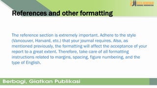References and other formatting
The reference section is extremely important. Adhere to the style
(Vancouver, Harvard, etc.) that your journal requires. Also, as
mentioned previously, the formatting will affect the acceptance of your
report to a great extent. Therefore, take care of all formatting
instructions related to margins, spacing, figure numbering, and the
type of English.
 