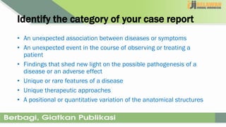 Identify the category of your case report
• An unexpected association between diseases or symptoms
• An unexpected event in the course of observing or treating a
patient
• Findings that shed new light on the possible pathogenesis of a
disease or an adverse effect
• Unique or rare features of a disease
• Unique therapeutic approaches
• A positional or quantitative variation of the anatomical structures
 