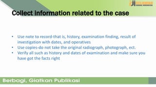 Collect information related to the case
• Use note to record-that is, history, examination finding, result of
investigation with dates, and operatives
• Use copies-do not take the original radiograph, photograph, ect.
• Verify all such as history and dates of examination and make sure you
have got the facts right
 