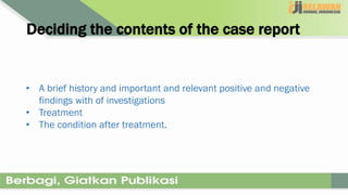 Deciding the contents of the case report
• A brief history and important and relevant positive and negative
findings with of investigations
• Treatment
• The condition after treatment.
 