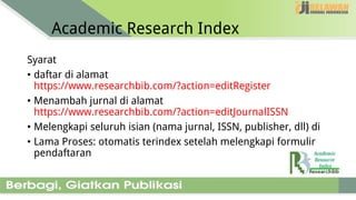 Academic Research Index
Syarat
• daftar di alamat
https://www.researchbib.com/?action=editRegister
• Menambah jurnal di alamat
https://www.researchbib.com/?action=editJournalISSN
• Melengkapi seluruh isian (nama jurnal, ISSN, publisher, dll) di
• Lama Proses: otomatis terindex setelah melengkapi formulir
pendaftaran
 