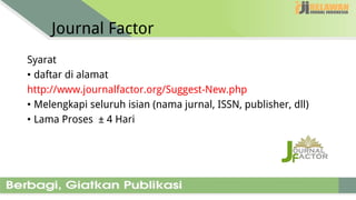Journal Factor
Syarat
• daftar di alamat
http://www.journalfactor.org/Suggest-New.php
• Melengkapi seluruh isian (nama jurnal, ISSN, publisher, dll)
• Lama Proses ± 4 Hari
 
