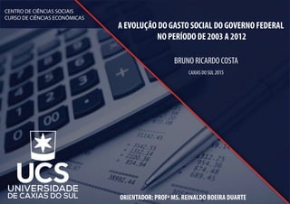 A EVOLUÇÃO DO GASTO SOCIAL DO GOVERNO FEDERAL
NO PERÍODO DE 2003 A 2012
BRUNO RICARDO COSTA
ORIENTADOR: PROFº MS. REINALDO BOEIRA DUARTE
CAXIAS DO SUL 2015
CENTRO DE CIÊNCIAS SOCIAIS
CURSO DE CIÊNCIAS ECONÔMICAS
 
