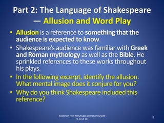 Part 2: The Language of Shakespeare
— Allusion and Word Play
• Allusionis a referenceto something that the
audience is expected to know.
• Shakespeare’s audience was familiar with Greek
and Roman mythology as well as the Bible. He
sprinkled references to these works throughout
his plays.
• In the following excerpt, identify the allusion.
What mental image does it conjurefor you?
• Why do you think Shakespeareincluded this
reference?
Based on Holt McDougal Literature Grade
9, Unit 10
12
 