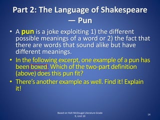 Part 2: The Language of Shakespeare
— Pun
• A pun is a joke exploiting 1) the different
possible meanings of a word or 2) the fact that
there are words that sound alike but have
different meanings.
• In the following excerpt,one example of a pun has
been boxed. Which of the two-part definition
(above) does this pun fit?
• There’s another example as well. Find it! Explain
it!
Based on Holt McDougal Literature Grade
9, Unit 10
14
 