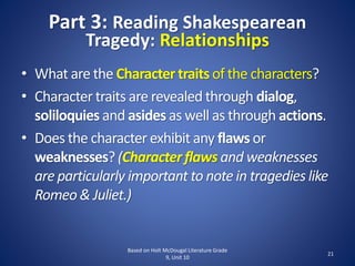 Part 3: Reading Shakespearean
Tragedy: Relationships
Based on Holt McDougal Literature Grade
9, Unit 10
21
• What are the Charactertraits of the characters?
• Character traits are revealed through dialog,
soliloquies and asides as well as through actions.
• Does the character exhibit any flaws or
weaknesses? (Characterflaws and weaknesses
are particularly important to note in tragedies like
Romeo& Juliet.)
 