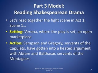 Part 3 Model:
Reading Shakespearean Drama
• Let’s read together the fight scene in Act 1,
Scene 1…
• Setting: Verona, where the play is set; an open
marketplace
• Action: Sampson and Gregory, servants of the
Capulets, have gotten into a heated argument
with Abram and Balthasar, servants of the
Montagues.
Based on Holt McDougal Literature Grade
9, Unit 10
26
 