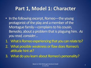 Part 1, Model 1: Character
• Inthefollowingexcerpt,Romeo—theyoung
protagonistoftheplayandamemberofthe
Montaguefamily—complainstohiscousin,
Benvolio,aboutaproblemthatisplaguinghim. As
youread,consider…
1. WhatisRomeoexperiencingthatyoucanrelateto?
2. WhatpossibleweaknessorflawdoesRomeo’s
attitudehintat?
3. WhatdoyoulearnaboutRomeo’spersonality?
3
Based on Holt McDougal Literature Grade
9, Unit 10
 