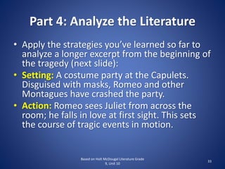 Part 4: Analyze the Literature
• Apply the strategies you’ve learned so far to
analyze a longer excerpt from the beginning of
the tragedy (next slide):
• Setting: A costume party at the Capulets.
Disguised with masks, Romeo and other
Montagues have crashed the party.
• Action: Romeo sees Juliet from across the
room; he falls in love at first sight. This sets
the course of tragic events in motion.
Based on Holt McDougal Literature Grade
9, Unit 10
33
 