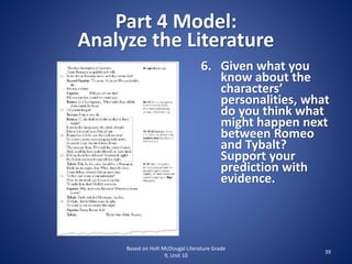 Part 4 Model:
Analyze the Literature
Based on Holt McDougal Literature Grade
9, Unit 10
39
6. Given what you
know about the
characters’
personalities, what
do you think what
might happen next
between Romeo
and Tybalt?
Support your
prediction with
evidence.
 