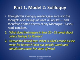 Part 1, Model 2: Soliloquy
• Throughthissoliloquy, readersgainaccesstothe
thoughtsandfeelingsofJuliet,aCapulet—and
thereforeahatedenemyofanyMontague. Asyou
read,consider…
1. Whatdoestheimageryinlines20–25revealabout
Juliet’sfeelingsforRomeo?
2. Rereadtheboxedtext.WhatisJuliet’smoodasshe
waitsforRomeo?Pointoutspecific wordsand
details thatrevealherstateofmind.
5
Based on Holt McDougal Literature Grade
9, Unit 10
 