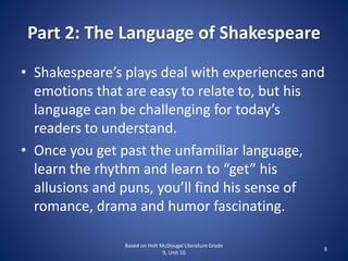 Part 2: The Language of Shakespeare
• Shakespeare’s plays deal with experiences and
emotions that are easy to relate to, but his
language can be challenging for today’s
readers to understand.
• Once you get past the unfamiliar language,
learn the rhythm and learn to “get” his
allusions and puns, you’ll find his sense of
romance, drama and humor fascinating.
Based on Holt McDougal Literature Grade
9, Unit 10
8
 
