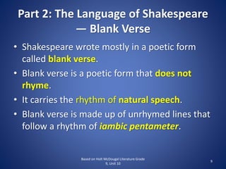 Part 2: The Language of Shakespeare
— Blank Verse
• Shakespeare wrote mostly in a poetic form
called blank verse.
• Blank verse is a poetic form that does not
rhyme.
• It carries the rhythm of natural speech.
• Blank verse is made up of unrhymed lines that
follow a rhythm of iambic pentameter.
Based on Holt McDougal Literature Grade
9, Unit 10
9
 