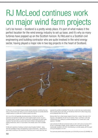 192
RJ McLeod continues work
on major wind farm projects
Let’s be honest – Scotland is a pretty windy place. It’s part of what makes it the
perfect location for the wind energy industry to set up base, and it’s why so many
turbines have popped up on the Scottish horizon. RJ McLeod is a Scottish civil
engineering and building contractor who are quite involved in the wind energy
sector, having played a major role in two big projects in the heart of Scotland.
RJ McLeod is one of Scotland’s largest privately owned contractors, something they have
built up in their 60-plus year history. For over six decades they have successfully delivered
multiple solutions to a whole host of different projects and clients.
Set in one of the most logistically demanding locations, RJ McLeod has built the
experience and expertise to handle some of the toughest projects around, not just in
the energy industry, but also the marine, infrastructure, streetscaping and waste facility
industries. They have built up a proven track record in Britain’s civil engineering and
building infrastructure, which is in part thanks to the fantastic work of their incredible
team.
RJ McLeod’s experience of working in outreach areas throughout Scotland – along
with their knowledge of heavy civil engineering in harsh environments – stands them in
good stead for working on the construction of wind farms and in recent years they have
expanded this portfolio considerably. The two sites on which they have recently worked,
which are fairly close to each other, are the Beinneun Wind Farm for Blue Energy Group,
and the Bhlaraidh Wind Farm for SSE.
Beinneun Wind Farm is Blue Energy’s largest UK wind farm. Located 15km west of Fort
Augustus in the Highlands, the farm has 32 turbines. Phase 1 and Phase 2 were fully
consented late 2015 creating the combined development of 32 turbines with a total
capacity of 108.8MW.
Lead contractors RJ McLeod commenced works on-site in 2015 and as of January 2017,
the site is substantially complete. Senvion supplied the wind turbines and they were
mechanically completed in Q4 2016. Commissioning is currently ongoing, with first export
to the grid anticipated in Q1 2017.
The community benefit scheme will provide up to £544,000 per annum (£5,000/MW), five
 