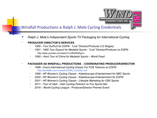 Windfall Productions & Ralph J. Mole Cycling Credentials
 Ralph J. Mole’s Independent Sports TV Packaging for International Cycling.
 PRODUCER/ DIRECTOR’S SERVICES
 1989 - Tour DuPont for ESPN - “Live” Director/Producer (12 Stages)
 1991 - 1995 Tour Dupont for Medalist Sports - “Live” Director/Producer on ESPN
http://www.youtube.com/watch?v=cRk4fRsEgmo
 1995 – Kent Tour of China for Medalist Sports – World Feed
 PACKAGER AS WINDFALL PRODUCTIONS - COORDINATING PRODUCER/DIRECTOR
 1988 - Coors International Cycling Classic For FCB Telecom on ESPN
http://windfalltv.com/movies/COORS_CLASSIC.swf
 1999 - HP Women's Cycling Classic - Kaleidoscope Entertainment for NBC Sports
 2000 - HP Women's Cycling Classic - Kaleidoscope Entertainment for ESPN
 2001 - HP Women's Cycling Classic - Lifestyle Marketing for CBS Sports
 2011 - Tour of Utah - Utah Cycling Partners on Fox Sports Net
 2016 – World Cycling League - Producer/Director Premier Event
 