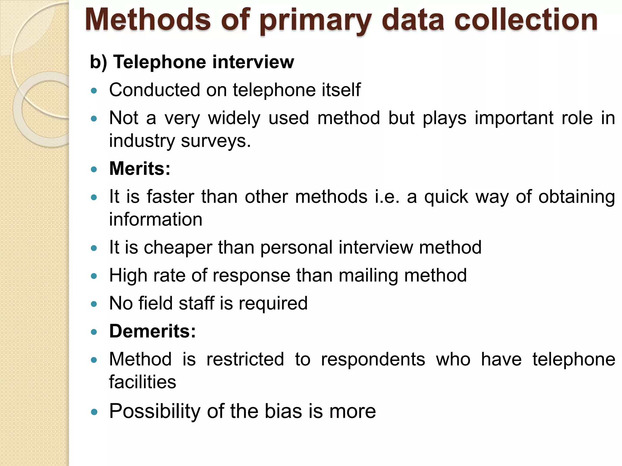 Methods of primary data collection 
b) Telephone interview 
 Conducted on telephone itself 
 Not a very widely used method but plays important role in 
industry surveys. 
 Merits: 
 It is faster than other methods i.e. a quick way of obtaining 
information 
 It is cheaper than personal interview method 
 High rate of response than mailing method 
 No field staff is required 
 Demerits: 
 Method is restricted to respondents who have telephone 
facilities 
 Possibility of the bias is more 
 