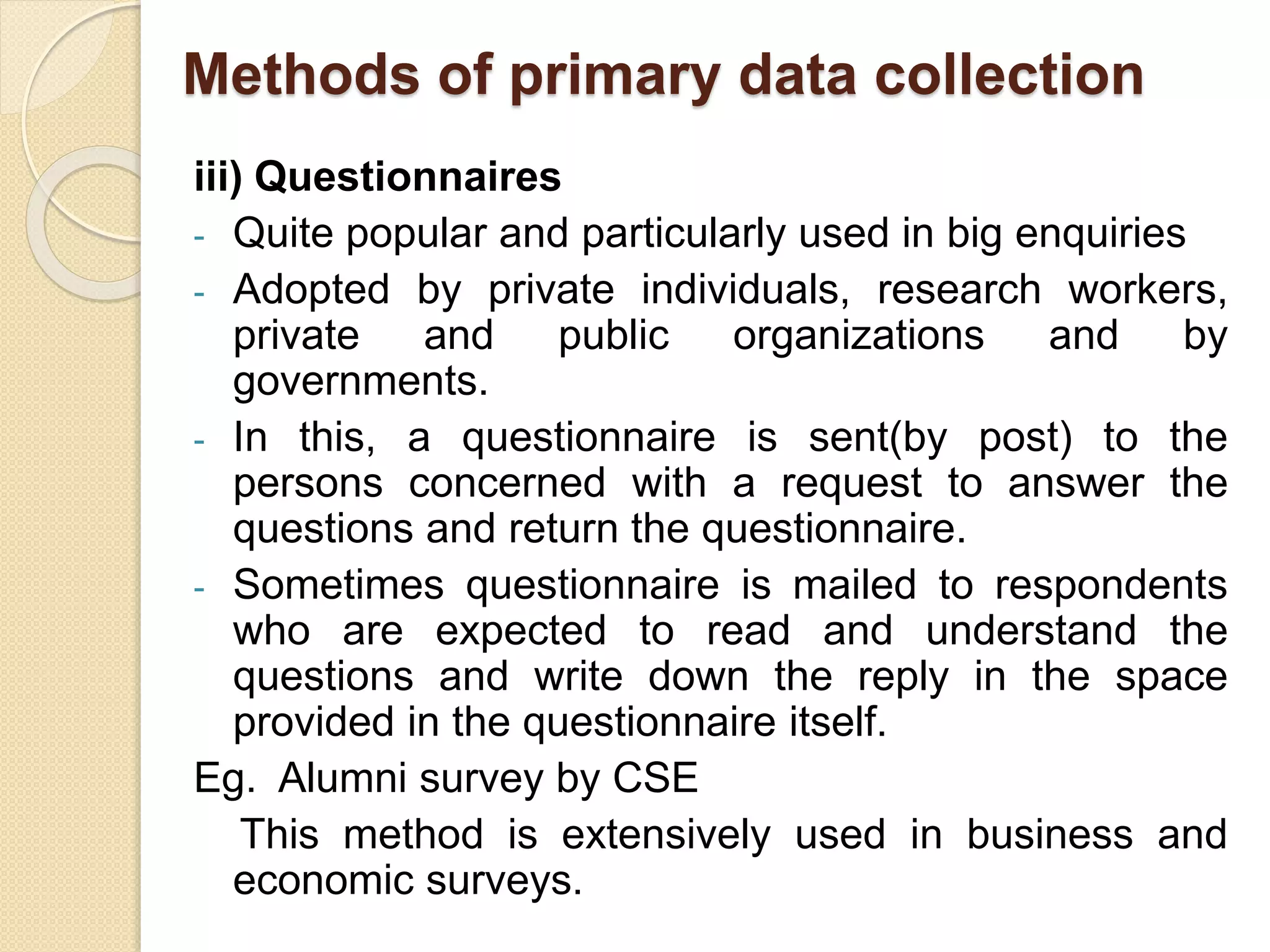 Methods of primary data collection 
iii) Questionnaires 
- Quite popular and particularly used in big enquiries 
- Adopted by private individuals, research workers, 
private and public organizations and by 
governments. 
- In this, a questionnaire is sent(by post) to the 
persons concerned with a request to answer the 
questions and return the questionnaire. 
- Sometimes questionnaire is mailed to respondents 
who are expected to read and understand the 
questions and write down the reply in the space 
provided in the questionnaire itself. 
Eg. Alumni survey by CSE 
This method is extensively used in business and 
economic surveys. 
 