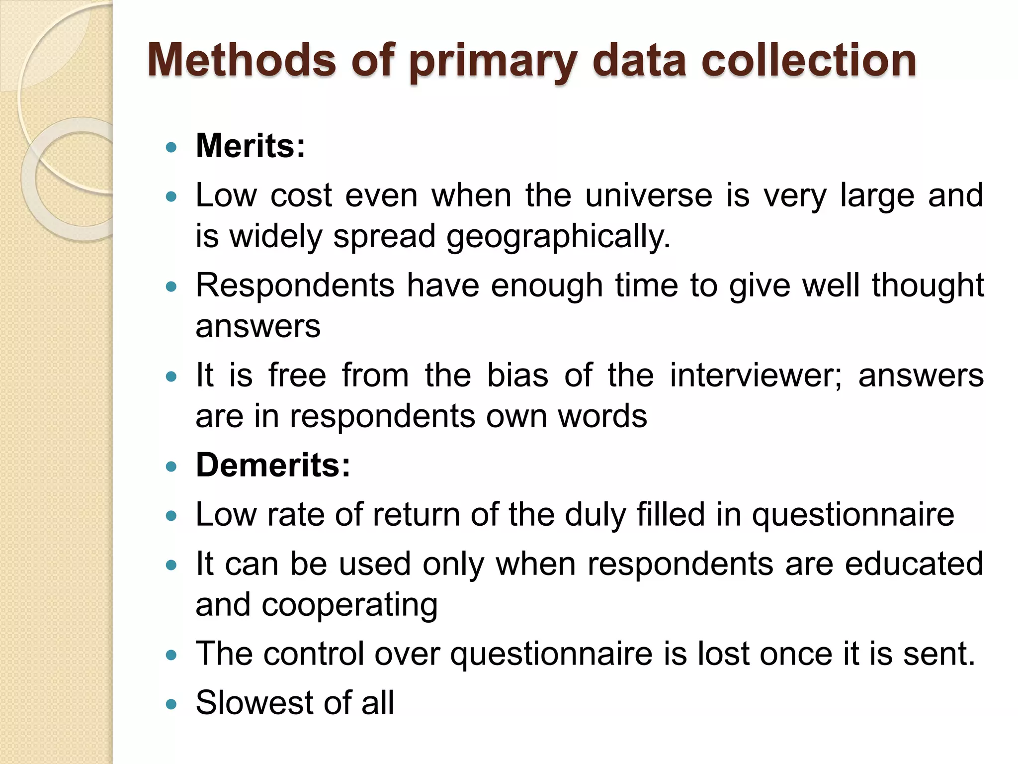 Methods of primary data collection 
 Merits: 
 Low cost even when the universe is very large and 
is widely spread geographically. 
 Respondents have enough time to give well thought 
answers 
 It is free from the bias of the interviewer; answers 
are in respondents own words 
 Demerits: 
 Low rate of return of the duly filled in questionnaire 
 It can be used only when respondents are educated 
and cooperating 
 The control over questionnaire is lost once it is sent. 
 Slowest of all 
 