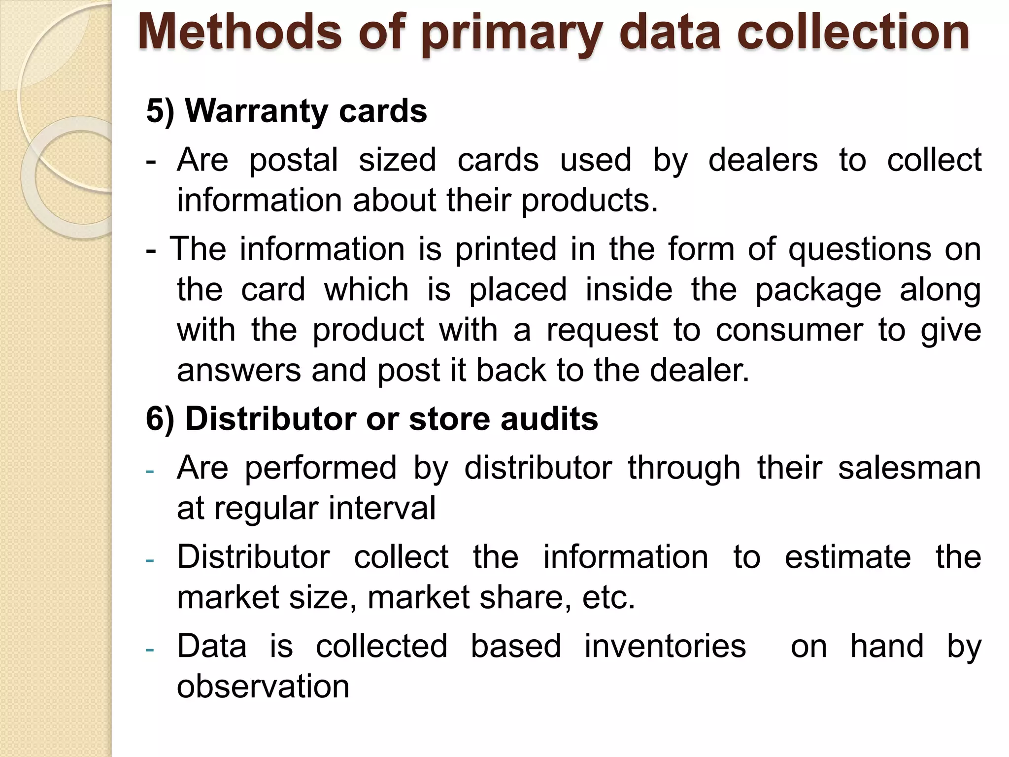 Methods of primary data collection 
5) Warranty cards 
- Are postal sized cards used by dealers to collect 
information about their products. 
- The information is printed in the form of questions on 
the card which is placed inside the package along 
with the product with a request to consumer to give 
answers and post it back to the dealer. 
6) Distributor or store audits 
- Are performed by distributor through their salesman 
at regular interval 
- Distributor collect the information to estimate the 
market size, market share, etc. 
- Data is collected based inventories on hand by 
observation 
 