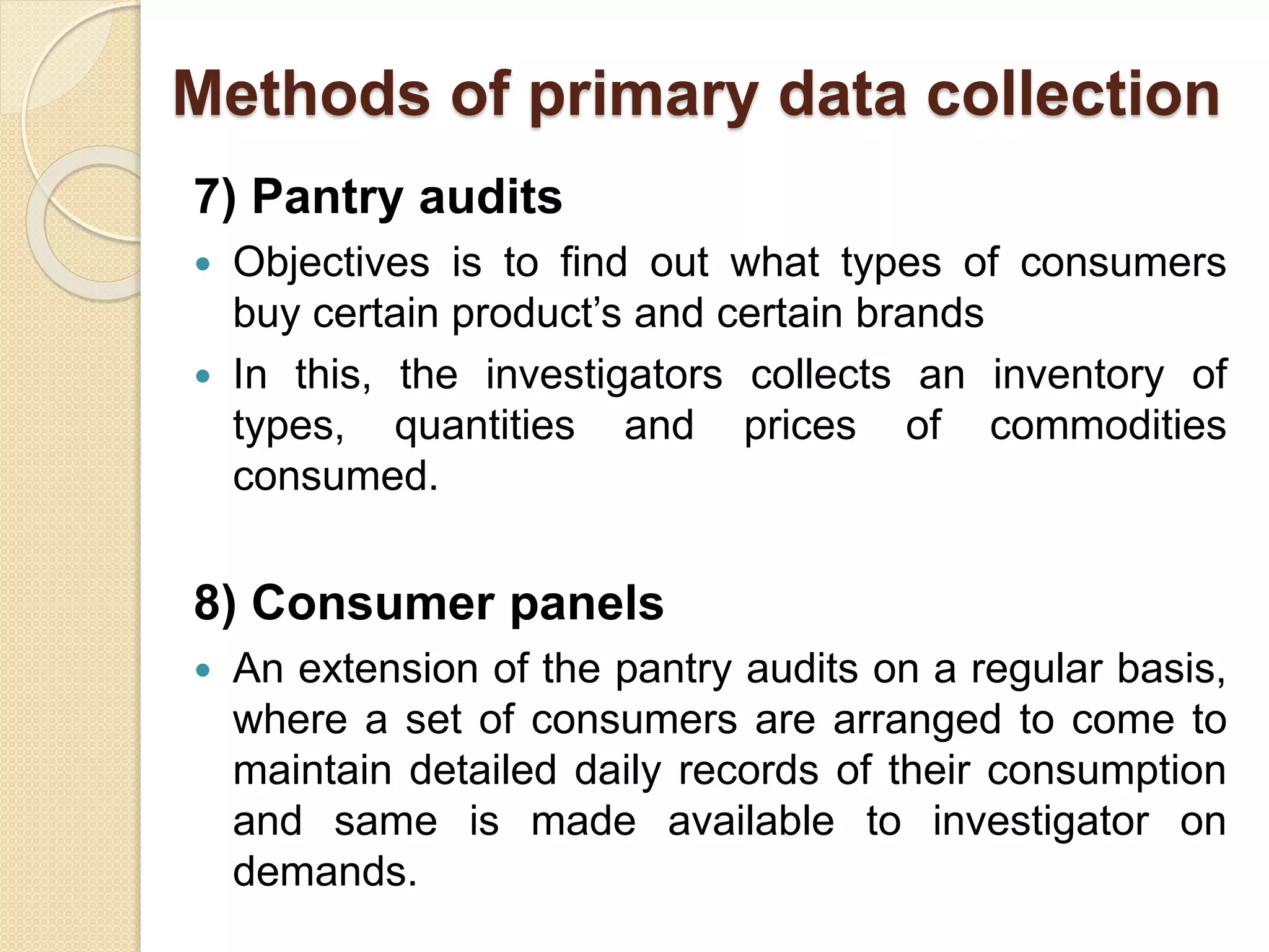 Methods of primary data collection 
7) Pantry audits 
 Objectives is to find out what types of consumers 
buy certain product’s and certain brands 
 In this, the investigators collects an inventory of 
types, quantities and prices of commodities 
consumed. 
8) Consumer panels 
 An extension of the pantry audits on a regular basis, 
where a set of consumers are arranged to come to 
maintain detailed daily records of their consumption 
and same is made available to investigator on 
demands. 
 